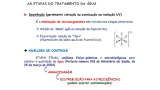 AS ETAPAS DO TRATAMENTO DA ÁGUA
6- Desinfeção (geralmente cloração ou ozonização ou radiação UV)
É a eliminação de microorganismos não retidos nas etapas anteriores
 Adição de “cloro” (gás ou solução de hipoclorito)
 Fluoretação: adição de “flúor”
(fluorsilicato de sódio ou ácido fluorsilícico)
 ANÁLISES DE CONTROLE
ETAPA FINAL: análises físico-químicas e microbiológicas para
atestar a qualidade da água (Portaria número 518 do Ministério da Saúde, de
25 de março de 2004)
ARMAZENAGEM
DISTRIBUIÇÃO PARA AS RESIDÊNCIAS
(podem ocorrer contaminações)
 