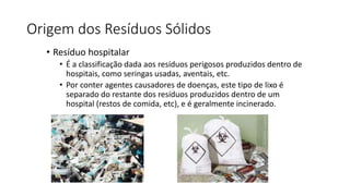 Origem dos Resíduos Sólidos
• Resíduo hospitalar
• É a classificação dada aos resíduos perigosos produzidos dentro de
hospitais, como seringas usadas, aventais, etc.
• Por conter agentes causadores de doenças, este tipo de lixo é
separado do restante dos resíduos produzidos dentro de um
hospital (restos de comida, etc), e é geralmente incinerado.
 