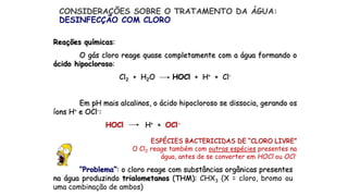 Reações químicas:
O gás cloro reage quase completamente com a água formando o
ácido hipocloroso:
Cl2 + H2O HOCl + H+ + Cl-
Em pH mais alcalinos, o ácido hipocloroso se dissocia, gerando os
íons H+ e OCl-:
HOCl H+ + OCl-
ESPÉCIES BACTERICIDAS DE “CLORO LIVRE”
O Cl2 reage também com outras espécies presentes na
água, antes de se converter em HOCl ou OCl-
CONSIDERAÇÕES SOBRE O TRATAMENTO DA ÁGUA:
DESINFECÇÃO COM CLORO
“Problema”: o cloro reage com substâncias orgânicas presentes
na água produzindo trialometanos (THM): CHX3 (X = cloro, bromo ou
uma combinação de ambos)
 