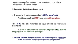  Problemas da desinfecção com cloro
 O composto de maior preocupação é o CHCl3: clorofórmio
Produto da reação do HOCl reage com matéria orgânica
 Os THM não são removidos da água através do tratamento
convencional
 Deve-se assegurar que a matéria orgânica esteja ausente
da água que vai ser submetida à cloração !
O risco de contrair doenças causadas por esses compostos é menor do
que o de contrair doenças por organismos patogênicos !
CONSIDERAÇÕES SOBRE O TRATAMENTO DA ÁGUA:
DESINFECÇÃO COM CLORO
 