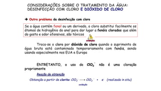 Se a água contém fenol ou um derivado, o cloro substitui facilmente os
átomos de hidrogênio do anel para dar lugar a fenóis clorados que além
do gosto e odor ofensivos, são tóxicos
Troca-se o cloro por dióxido de cloro quando o suprimento de
água bruta está contaminado temporariamente com fenóis, sendo
usando especialmente nos EUA e Europa
ENTRETANTO, o uso do ClO2
.
não é uma cloração
propriamente
Reação de obtenção
Obtenção a partir de clorito: ClO2
- ClO2
.
+ e- (realizada in situ)
oxidação
 Outro problema da desinfecção com cloro
CONSIDERAÇÕES SOBRE O TRATAMENTO DA ÁGUA:
DESINFECÇÃO COM CLORO E DIÓXIDO DE CLORO
 