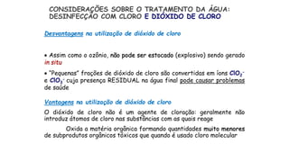 Vantagens na utilização de dióxido de cloro
O dióxido de cloro não é um agente de cloração: geralmente não
introduz átomos de cloro nas substâncias com as quais reage
Oxida a matéria orgânica formando quantidades muito menores
de subprodutos orgânicos tóxicos que quando é usado cloro molecular
CONSIDERAÇÕES SOBRE O TRATAMENTO DA ÁGUA:
DESINFECÇÃO COM CLORO E DIÓXIDO DE CLORO
Desvantagens na utilização de dióxido de cloro
 Assim como o ozônio, não pode ser estocado (explosivo) sendo gerado
in situ
 “Pequenas” frações de dióxido de cloro são convertidas em íons ClO2
-
e ClO3
- cuja presença RESIDUAL na água final pode causar problemas
de saúde
 