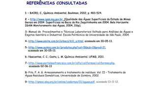 REFERÊNCIAS CONSULTADAS
1 – BAIRD, C., Química Ambiental, Bookman, 2002, p. 483-524.
2 - http://www.igam.mg.gov.br (Qualidade das Águas Superficiais do Estado de Minas
Gerais em 2004: Superficiais na Bacia do Rio Jequitinhonha em 2004. Belo Horizonte:
IGAM Monitoramento das Águas, 2004, 116p).
3- Manual de Procedimentos e Técnicas Laboratoriais Voltado para Análises de Águas e
Esgotos Sanitário e Industrial. Escola Politécnica da Universidade de São Paulo, 2004.
4- http://www.emite.com.br/orbeco/611_a.html, acessado em 30-05-13.
5- http://www.quimis.com.br/produtos.php?cat=5&sub=2&prod=21,
acessado em 30-05-13.
6- Nascentes, C. C.; Costa, L. M. Química Ambiental. UFMG, 2011.
7- http://www.portalsaofrancisco.com.br/alfa/coliformes/coliformes.php,
acessado 02-06-13
8– Pita, F. A. G. Armazenamento e tratamento de resíduos. Vol. II – Tratamento de
Águas Residuais Domésticas, Universidade de Coimbra, 2002.
9- http://qnesc.sbq.org.br/online/cadernos/01/aguas.pdf, acessado 13-11-12.
 