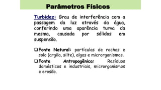 Parâmetros Físicos
Turbidez: Grau de interferência com a
passagem da luz através da água,
conferindo uma aparência turva da
mesma, causada por sólidos em
suspensão.
Fonte Natural: partículas de rochas e
solo (argila, silte), algas e microrganismos.
Fonte Antropogênica: Resíduos
domésticos e industriais, microrganismos
e erosão.
 