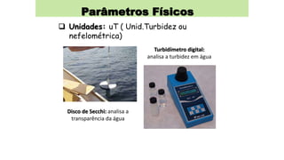Parâmetros Físicos
 Unidades: uT ( Unid.Turbidez ou
nefelométrica)
Disco de Secchi: analisa a
transparência da água
Turbidímetro digital:
analisa a turbidez em água
 