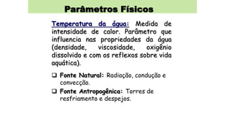 Parâmetros Físicos
Temperatura da água: Medida de
intensidade de calor. Parâmetro que
influencia nas propriedades da água
(densidade, viscosidade, oxigênio
dissolvido e com os reflexos sobre vida
aquática).
 Fonte Natural: Radiação, condução e
convecção.
 Fonte Antropogênica: Torres de
resfriamento e despejos.
 