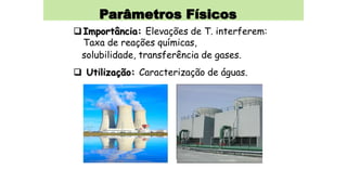 Parâmetros Físicos
Importância: Elevações de T. interferem:
Taxa de reações químicas,
solubilidade, transferência de gases.
 Utilização: Caracterização de águas.
 