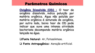 Parâmetros Químicos
Oxigênio Dissolvido (OD) : O teor de
oxigênio dissolvido indica poluição por
matéria orgânica. Água não poluída por
matéria orgânica é saturada de oxigênio,
por outro lado, baixo teor de OD pode
indicar que ouve uma intensa atividade
bacteriana decompondo matéria orgânica
lançada na água.
Fonte Natural: Ar, Fotossíntese.
 Fonte Antropogênica: Aeração artificial.
 