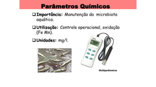 Parâmetros Químicos
Importância: Manutenção da microbiota
aquática.
Utilização: Controle operacional, oxidação
(Fe Mn).
Unidades: mg/l.
Multiparâmetros
 