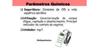 Parâmetros Químicos
 Importância: Consumo de OD e vida
aquática aeróbia
Utilização: Caracterização de corpos
d’água, captação e abastecimento, Principal
indicador de contato de esgotos.
Unidades: mg/l
Multiparâmetros
 