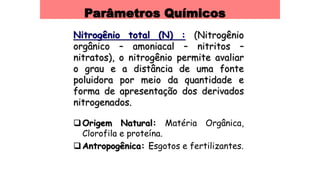 Parâmetros Químicos
Nitrogênio total (N) : (Nitrogênio
orgânico – amoniacal – nitritos –
nitratos), o nitrogênio permite avaliar
o grau e a distância de uma fonte
poluidora por meio da quantidade e
forma de apresentação dos derivados
nitrogenados.
Origem Natural: Matéria Orgânica,
Clorofila e proteína.
Antropogênica: Esgotos e fertilizantes.
 