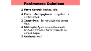 Parâmetros Químicos
 Fonte Natural: Rochas, solo.
 Fonte Antropogênica: Esgotos e
fertilizantes.
 Importância: Eutrofização dos corpos
água.
 Utilização: Aguas de abastecimento
brutas e tratadas, Caracterização de
corpos d’água
 Unidades: mg/l
 