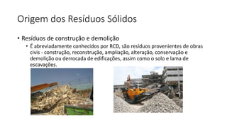 Origem dos Resíduos Sólidos
• Resíduos de construção e demolição
• É abreviadamente conhecidos por RCD, são resíduos provenientes de obras
civis - construção, reconstrução, ampliação, alteração, conservação e
demolição ou derrocada de edificações, assim como o solo e lama de
escavações.
 