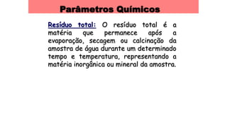 Parâmetros Químicos
Resíduo total: O resíduo total é a
matéria que permanece após a
evaporação, secagem ou calcinação da
amostra de água durante um determinado
tempo e temperatura, representando a
matéria inorgânica ou mineral da amostra.
 