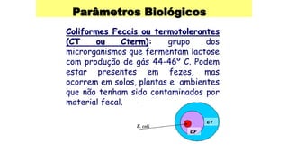 Parâmetros Biológicos
Coliformes Fecais ou termotolerantes
(CT ou Cterm): grupo dos
microrganismos que fermentam lactose
com produção de gás 44-46º C. Podem
estar presentes em fezes, mas
ocorrem em solos, plantas e ambientes
que não tenham sido contaminados por
material fecal.
 