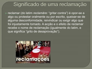  reclamar (do latim reclamāre: “gritar contra”) é opor-se a
algo ou protestar oralmente ou por escrito, queixar-se de
alguma desconformidade, reivindicar ou exigir algo que
foi injustamente tomado. A acção e o efeito de reclamar
recebe o nome de reclamação (igualmente do latim, e
que significa “grito de desaprovação”).
 