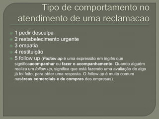  1 pedir desculpa
 2 restabelecimento urgente
 3 empatia
 4 restituição
 5 follow up (Follow up é uma expressão em inglês que
significaacompanhar ou fazer o acompanhamento. Quando alguém
realiza um follow up, significa que está fazendo uma avaliação de algo
já foi feito, para obter uma resposta. O follow up é muito comum
nasáreas comerciais e de compras das empresas)
 