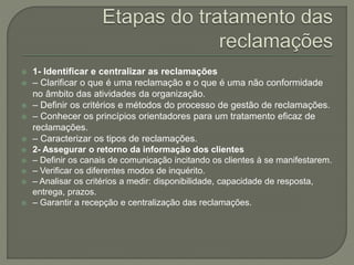  1- Identificar e centralizar as reclamações
 – Clarificar o que é uma reclamação e o que é uma não conformidade
no âmbito das atividades da organização.
 – Definir os critérios e métodos do processo de gestão de reclamações.
 – Conhecer os princípios orientadores para um tratamento eficaz de
reclamações.
 – Caracterizar os tipos de reclamações.
 2- Assegurar o retorno da informação dos clientes
 – Definir os canais de comunicação incitando os clientes à se manifestarem.
 – Verificar os diferentes modos de inquérito.
 – Analisar os critérios a medir: disponibilidade, capacidade de resposta,
entrega, prazos.
 – Garantir a recepção e centralização das reclamações.
 