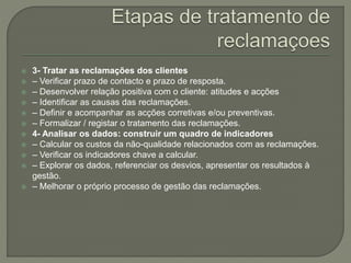  3- Tratar as reclamações dos clientes
 – Verificar prazo de contacto e prazo de resposta.
 – Desenvolver relação positiva com o cliente: atitudes e acções
 – Identificar as causas das reclamações.
 – Definir e acompanhar as acções corretivas e/ou preventivas.
 – Formalizar / registar o tratamento das reclamações.
 4- Analisar os dados: construir um quadro de indicadores
 – Calcular os custos da não-qualidade relacionados com as reclamações.
 – Verificar os indicadores chave a calcular.
 – Explorar os dados, referenciar os desvios, apresentar os resultados à
gestão.
 – Melhorar o próprio processo de gestão das reclamações.
 