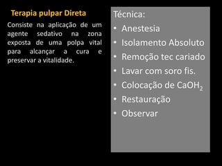 Terapia pulpar Direta         Técnica:
Consiste na aplicação de um
agente sedativo na zona
                              • Anestesia
exposta de uma polpa vital    • Isolamento Absoluto
para alcançar a cura e
preservar a vitalidade.       • Remoção tec cariado
                              • Lavar com soro fis.
                              • Colocação de CaOH2
                              • Restauração
                              • Observar
 