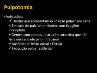 Pulpotomia
• Indicações:
     Dentes que apresentam exposição pulpar por cárie
    Em caso de pulpite em dentes com rizogêne
    inconpleta
    Dentes com amplas destruição coronária que não
    haja necessidade pino intracanal.
    Ausência de lesão apical / Fístula
    Exposição pulpar acidental
 