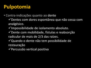 Pulpotomia
• Contra-indicações quanto ao dente
   Dentes com dores espontânea que não cessa com
   analgésico.
   Impossibilidade de isolamento absoluto.
   Dente com mobilidade, fístulas e reabsorção
   radicular de mais de 2/3 das raízes.
   Quando o dente não tem possibilidade de
   restauração
   Percussão vertical positiva
 