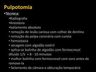 Pulpotomia
•Técnica:
  •Radiografia
  •Anestesia
  •Isolamento absoluto
  • remoção de lesão cariosa com colher de dentina
  • remoção da polpa coronária com cureta
  • hemostasia
  • secagem com algodão estéril
  • aplica-se bolinha de algodão com formocresol
  diluido 1/5 + 8 - 10 minutos
  • molhar bolinha com formocresol com soro antes de
  remove-la
  • Selamento da câmara e obturação temporária
 