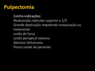 Pulpectomia
   Contra-indicações:
   Reabsorção radicular superior a 1/3
   Grande destruição impedindo restauração ou
   isolamento
   Lesão de furca
   Lesão periapical extensa
   Abcesso Volumosos
   Pouca saúde do paciente
 
