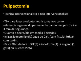 Pulpectomia
•Tecnica intervensionalista e não intervencionalista

•TI – para fazer a odontometria tomamos como
referencia o germe do permanente dando margem de 2 a
3 mm de segurança.
•Quanto a necro/bio em media 3 sessões
•Irrigação (com fistula) água de Cal , (sem fistula) irrigar
com dakim.
•Pasta Obtudadora : OZE(3) + iodoforme(1) + eugenol(1
gota) ou Guedes-Pinto
 
