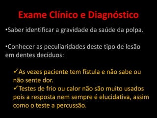 Exame Clínico e Diagnóstico
•Saber identificar a gravidade da saúde da polpa.

•Conhecer as peculiaridades deste tipo de lesão
em dentes decíduos:

  As vezes paciente tem fístula e não sabe ou
  não sente dor.
  Testes de frio ou calor não são muito usados
  pois a resposta nem sempre é elucidativa, assim
  como o teste a percussão.
 