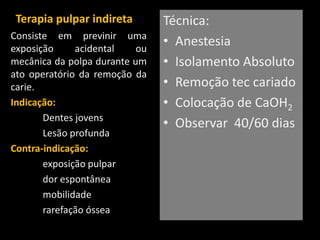 Terapia pulpar indireta        Técnica:
Consiste em previnir uma
exposição     acidental    ou
                                • Anestesia
mecânica da polpa durante um    • Isolamento Absoluto
ato operatório da remoção da
carie.                          • Remoção tec cariado
Indicação:                      • Colocação de CaOH2
       Dentes jovens
                                • Observar 40/60 dias
       Lesão profunda
Contra-indicação:
       exposição pulpar
       dor espontânea
       mobilidade
       rarefação óssea
 