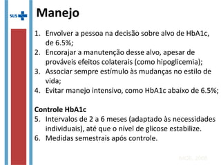 1. Envolver a pessoa na decisão sobre alvo de HbA1c,
de 6.5%;
2. Encorajar a manutenção desse alvo, apesar de
prováveis efeitos colaterais (como hipoglicemia);
3. Associar sempre estímulo às mudanças no estilo de
vida;
4. Evitar manejo intensivo, como HbA1c abaixo de
6.5%;
Controle HbA1c
5. Intervalos de 2 a 6 meses (adaptado às necessidades
individuais), até que o nível de glicose estabilize.
6. Medidas semestrais após controle.
NICE, 2008
Manejo
 