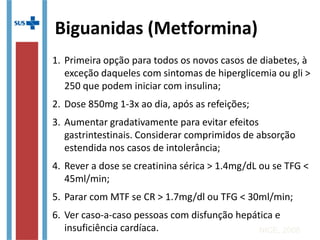 1. Primeira opção para todos os novos casos de diabetes, à
exceção daqueles com sintomas de hiperglicemia ou gli >
250 que podem iniciar com insulina;
2. Dose 850mg 1-3x ao dia, após as refeições;
3. Aumentar gradativamente para evitar efeitos
gastrintestinais. Considerar comprimidos de absorção
estendida nos casos de intolerância;
4. Rever a dose se creatinina sérica > 1.4mg/dL ou se TFG <
45ml/min;
5. Parar com MTF se CR > 1.7mg/dl ou TFG < 30ml/min;
6. Ver caso-a-caso pessoas com disfunção hepática e
insuficiência cardíaca. NICE, 2008
Biguanidas (Metformina)
 
