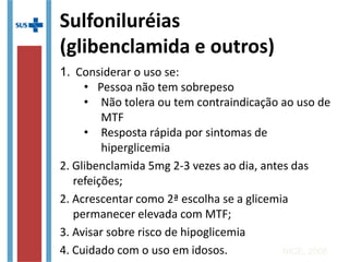 1. Considerar o uso se:
• Pessoa não tem sobrepeso
• Não tolera ou tem contraindicação ao uso de MTF
• Resposta rápida por sintomas de hiperglicemia
2. Glibenclamida 5mg 2-3 vezes ao dia, antes das
refeições;
2. Acrescentar como 2ª escolha se a glicemia
permanecer elevada com MTF;
3. Avisar sobre risco de hipoglicemia
4. Cuidado com o uso em idosos.
NICE, 2008
Sulfoniluréias
(glibenclamida e outros)
 
