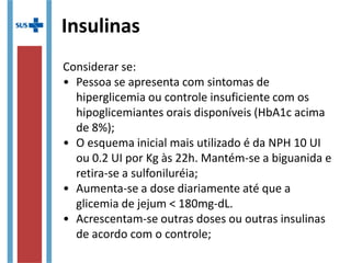 Insulinas
Considerar se:
• Pessoa se apresenta com sintomas de
hiperglicemia ou controle insuficiente com os
hipoglicemiantes orais disponíveis (HbA1c acima
de 8%);
• O esquema inicial mais utilizado é da NPH 10 UI
ou 0.2 UI por Kg às 22h. Mantém-se a biguanida e
retira-se a sulfoniluréia;
• Aumenta-se a dose diariamente até que a
glicemia de jejum < 180mg-dL.
• Acrescentam-se outras doses ou outras insulinas
de acordo com o controle;
 