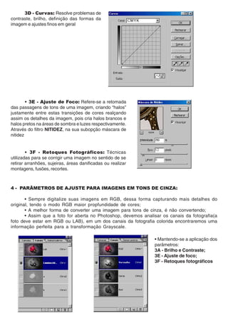3D - Curvas: Resolve problemas de
contraste, brilho, definição das formas da
imagem e ajustes finos em geral




        • 3E - Ajuste de Foco: Refere-se a retomada
das passagens de tons de uma imagem, criando “halos”
justamente entre estas transições de cores realçando
assim os detalhes da imagem, pois cria halos brancos e
halos pretos na áreas de sombra e luzes respectivamente.
Através do filtro NITIDEZ, na sua subopção máscara de
nitidez


        • 3F - Retoques Fotográficos: Técnicas
utilizadas para se corrigir uma imagem no sentido de se
retirar arranhões, sujeiras, áreas danificadas ou realizar
montagens, fusões, recortes.



4 - PARÂMETROS DE AJUSTE PARA IMAGENS EM TONS DE CINZA:

       • Sempre digitalize suas imagens em RGB, dessa forma capturando mais detalhes do
original, tendo o modo RGB maior propfundidade de cores;
       • A melhor forma de converter uma imagem para tons de cinza, é não convertendo;
       • Assim que a foto for aberta no Photoshop, devemos analisar os canais da fotografia(a
foto deve estar em RGB ou LAB), em um dos canais da fotografia colorida encontraremos uma
informação perfeita para a transformação Grayscale.

                                                                • Mantendo-se a aplicação dos
                                                                parâmetros:
                                                                3A - Brilho e Contraste;
                                                                3E - Ajuste de foco;
                                                                3F - Retoques fotográficos
 