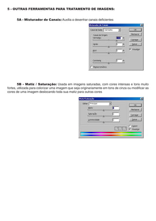 5 - OUTRAS FERRAMENTAS PARA TRATAMENTO DE IMAGENS:


      5A - Misturador de Canais: Auxilia a desenhar canais deficientes




        5B - Matiz / Saturação: Usada em imagens saturadas, com cores intensas e tons muito
fortes, utilizada para colorizar uma imagem que seja originariamente em tons de cinza ou modificar as
cores de uma imagem deslocando toda sua matiz para outras cores
 