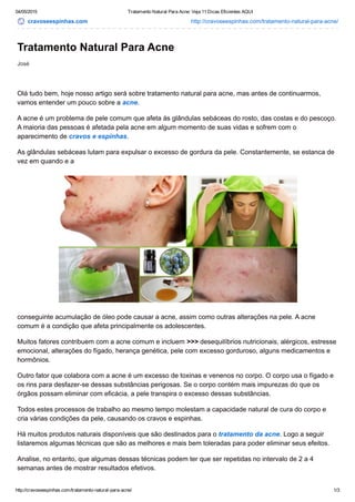 04/05/2015 Tratamento Natural Para Acne: Veja 11 Dicas Eficientes AQUI
http://cravoseespinhas.com/tratamento­natural­para­acne/ 1/3
cravoseespinhas.com http://cravoseespinhas.com/tratamento­natural­para­acne/
José
Tratamento Natural Para Acne
Olá tudo bem, hoje nosso artigo será sobre tratamento natural para acne, mas antes de continuarmos,
vamos entender um pouco sobre a acne.
A acne é um problema de pele comum que afeta às glândulas sebáceas do rosto, das costas e do pescoço.
A maioria das pessoas é afetada pela acne em algum momento de suas vidas e sofrem com o
aparecimento de cravos e espinhas.
As glândulas sebáceas lutam para expulsar o excesso de gordura da pele. Constantemente, se estanca de
vez em quando e a
conseguinte acumulação de óleo pode causar a acne, assim como outras alterações na pele. A acne
comum é a condição que afeta principalmente os adolescentes.
Muitos fatores contribuem com a acne comum e incluem >>> desequilíbrios nutricionais, alérgicos, estresse
emocional, alterações do fígado, herança genética, pele com excesso gorduroso, alguns medicamentos e
hormônios.
Outro fator que colabora com a acne é um excesso de toxinas e venenos no corpo. O corpo usa o fígado e
os rins para desfazer­se dessas substâncias perigosas. Se o corpo contém mais impurezas do que os
órgãos possam eliminar com eficácia, a pele transpira o excesso dessas substâncias.
Todos estes processos de trabalho ao mesmo tempo molestam a capacidade natural de cura do corpo e
cria várias condições da pele, causando os cravos e espinhas.
Há muitos produtos naturais disponíveis que são destinados para o tratamento da acne. Logo a seguir
listaremos algumas técnicas que são as melhores e mais bem toleradas para poder eliminar seus efeitos.
Analise, no entanto, que algumas dessas técnicas podem ter que ser repetidas no intervalo de 2 a 4
semanas antes de mostrar resultados efetivos.
 