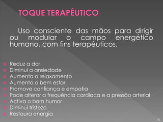 Uso consciente das mãos para dirigir
ou modular o campo energético
humano, com fins terapêuticos.
 Reduz a dor
 Diminui a ansiedade
 Aumenta o relaxamento
 Aumenta o bem estar
 Promove confiança e empatia
 Pode alterar a frequência cardíaca e a pressão arterial
 Activa o bom humor
 Diminui tristeza
 Restaura energia
10
 
