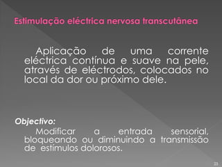 Aplicação de uma corrente
eléctrica contínua e suave na pele,
através de eléctrodos, colocados no
local da dor ou próximo dele.
Objectivo:
Modificar a entrada sensorial,
bloqueando ou diminuindo a transmissão
de estímulos dolorosos.
23
 