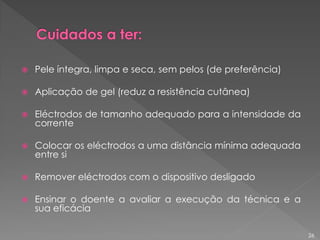  Pele íntegra, limpa e seca, sem pelos (de preferência)
 Aplicação de gel (reduz a resistência cutânea)
 Eléctrodos de tamanho adequado para a intensidade da
corrente
 Colocar os eléctrodos a uma distância mínima adequada
entre si
 Remover eléctrodos com o dispositivo desligado
 Ensinar o doente a avaliar a execução da técnica e a
sua eficácia
26
 