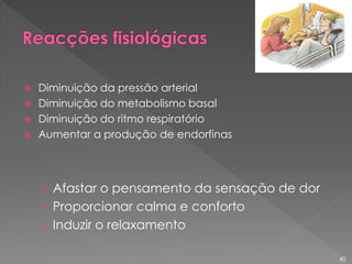  Diminuição da pressão arterial
 Diminuição do metabolismo basal
 Diminuição do ritmo respiratório
 Aumentar a produção de endorfinas
› Afastar o pensamento da sensação de dor
› Proporcionar calma e conforto
› Induzir o relaxamento
40
 