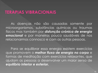 As doenças não são causadas somente por
microorganismos, substâncias químicas ou traumas
físicos mas também por disfunção crónica de energia
emocional e por maneiras pouco saudáveis de nos
relacionarmos connosco e com as outras pessoas.
Para se equilibrar essa energia existem exercícios
que promovem o melhor fluxo de energia no corpo e
formas de meditação com exercícios relaxantes, que
ajudam as pessoas a desenvolver um maior senso de
equilíbrio interior e exterior.
TERAPIAS VIBRACIONAIS
42
 