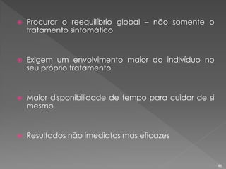  Procurar o reequilíbrio global – não somente o
tratamento sintomático
 Exigem um envolvimento maior do indivíduo no
seu próprio tratamento
 Maior disponibilidade de tempo para cuidar de si
mesmo
 Resultados não imediatos mas eficazes
46
 