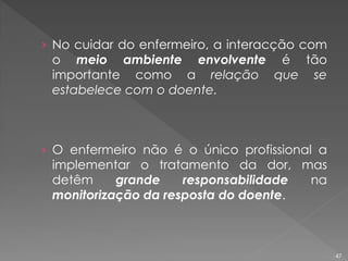 › No cuidar do enfermeiro, a interacção com
o meio ambiente envolvente é tão
importante como a relação que se
estabelece com o doente.
› O enfermeiro não é o único profissional a
implementar o tratamento da dor, mas
detêm grande responsabilidade na
monitorização da resposta do doente.
47
 