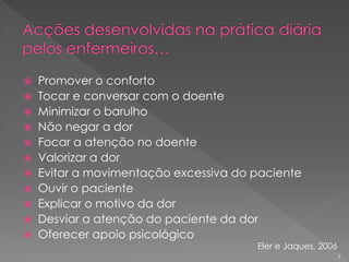  Promover o conforto
 Tocar e conversar com o doente
 Minimizar o barulho
 Não negar a dor
 Focar a atenção no doente
 Valorizar a dor
 Evitar a movimentação excessiva do paciente
 Ouvir o paciente
 Explicar o motivo da dor
 Desviar a atenção do paciente da dor
 Oferecer apoio psicológico
Eler e Jaques, 2006
7
 