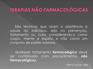 São técnicas que visam a assistência à
saúde do indivíduo, seja na prevenção,
tratamento ou cura, considerando-o como
corpo, mente e espírito e não como um
conjunto de partes isoladas.
Qualquer tratamento farmacológico deve
ser combinado com procedimentos não
farmacológicos.
8
Eler e Jaques, 2006
 