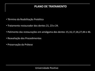 Universidade Positivo
PLANO DE TRATAMENTO
• Término da Reabilitação Protética
• Tratamento restaurador dos dentes 21, 23 e 24.
• Polimento das restaurações em amálgama dos dentes 15,16,17,26,27,44 e 46.
• Reavaliação dos Procedimentos
• Proservação da Prótese
 