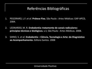 Referências Bibliográficas
Universidade Positivo
1. PEGORARO, L.F. et al. Prótese Fixa. São Paulo : Artes Médicas: EAP-APCD,
2004.
2. LEONARDO, M. R. Endodontia: tratamento de canais radiculares:
princípios técnicos e biológicos. v.1; São Paulo : Artes Médicas. 2008.
3. SAYAO, S. et al. Endodontia – Ciência, Tecnologia e Arte: do Diagnóstico
ao Acompanhamento. Editora Santos. 2008
 
