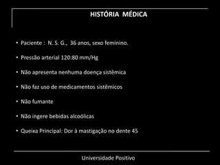 Universidade Positivo
HISTÓRIA MÉDICA
• Paciente : N. S. G., 36 anos, sexo feminino.
• Pressão arterial 120:80 mm/Hg
• Não apresenta nenhuma doença sistêmica
• Não faz uso de medicamentos sistêmicos
• Não fumante
• Não ingere bebidas alcoólicas
• Queixa Principal: Dor à mastigação no dente 45
 